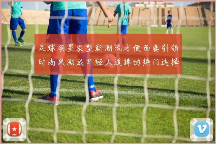 足球明星发型新潮流方便面卷引领时尚风潮成年轻人追捧的热门选择