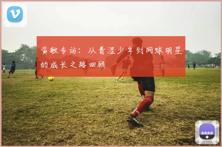 黄敏专访：从青涩少年到网球明星的成长之路回顾