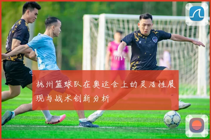 杭州篮球队在奥运会上的灵活性展现与战术创新分析