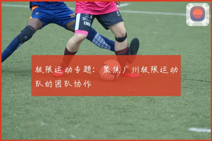 极限运动专题：聚焦广州极限运动队的团队协作