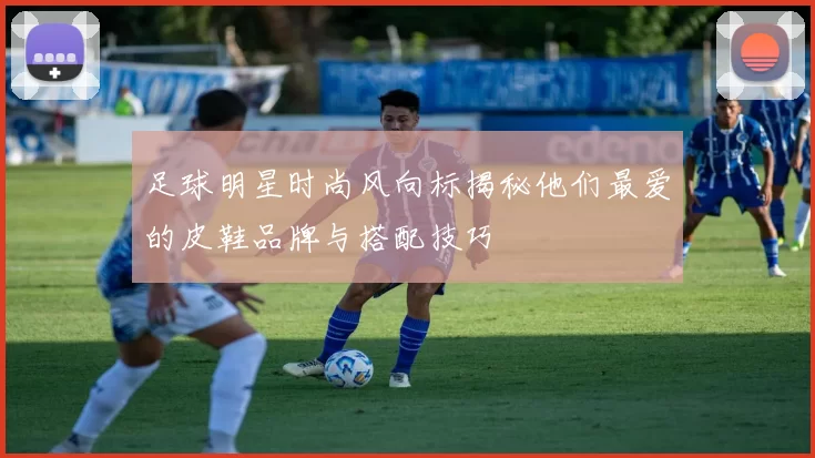 足球明星时尚风向标揭秘他们最爱的皮鞋品牌与搭配技巧