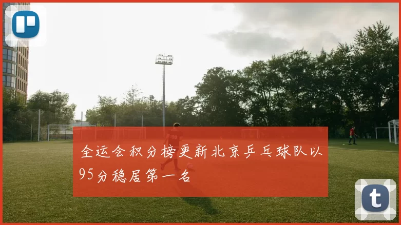 全运会积分榜更新北京乒乓球队以95分稳居第一名