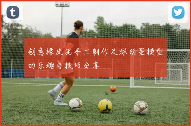 创意橡皮泥手工制作足球明星模型的乐趣与技巧分享