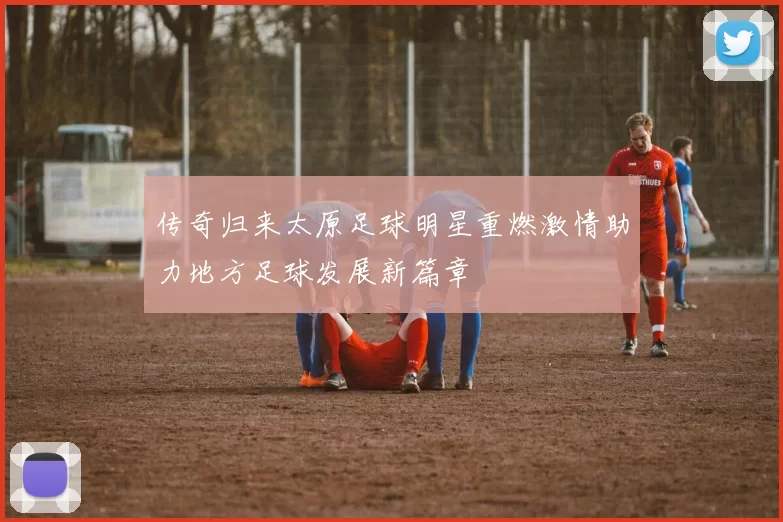 传奇归来太原足球明星重燃激情助力地方足球发展新篇章