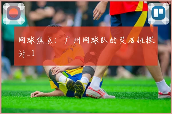 网球焦点：广州网球队的灵活性探讨_1