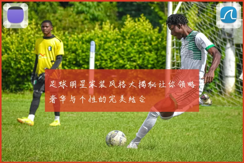 足球明星家装风格大揭秘让你领略奢华与个性的完美结合