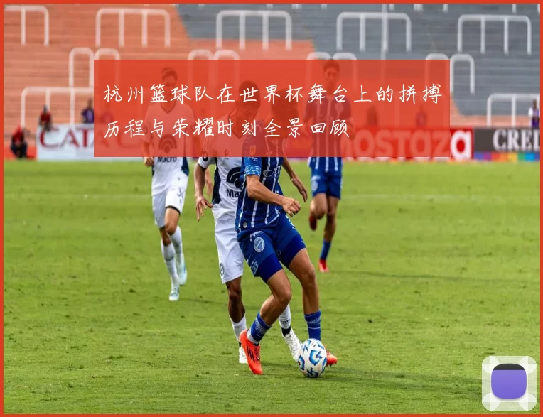 杭州篮球队在世界杯舞台上的拼搏历程与荣耀时刻全景回顾